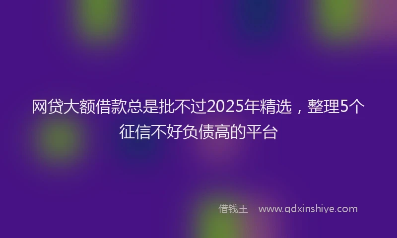 网贷大额借款总是批不过2025年精选，整理5个征信不好负债高的平台