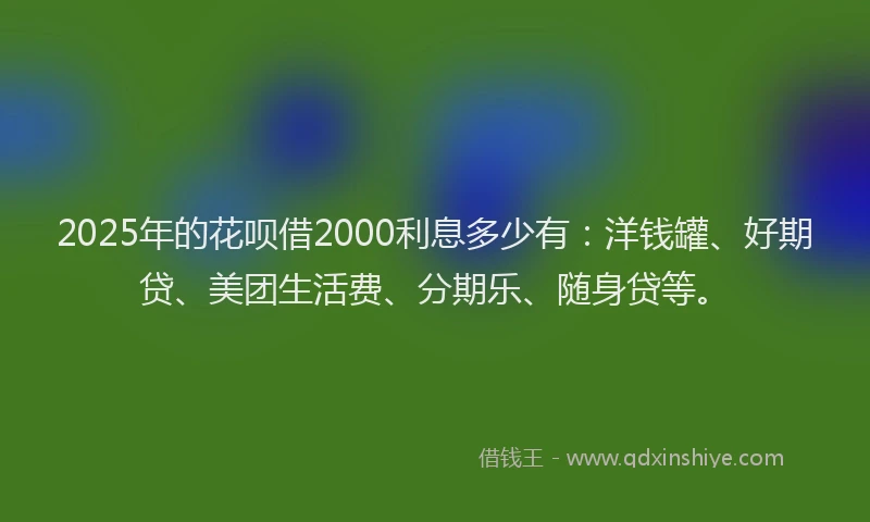 2025年的花呗借2000利息多少有：洋钱罐、好期贷、美团生活费、分期乐、随身贷等。