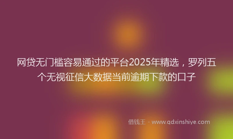 网贷无门槛容易通过的平台2025年精选，罗列五个无视征信大数据当前逾期下款的口子