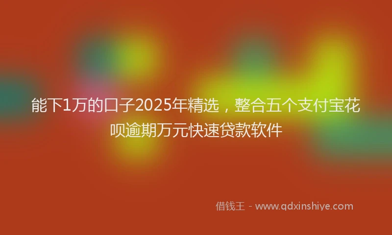 能下1万的口子2025年精选，整合五个支付宝花呗逾期万元快速贷款软件