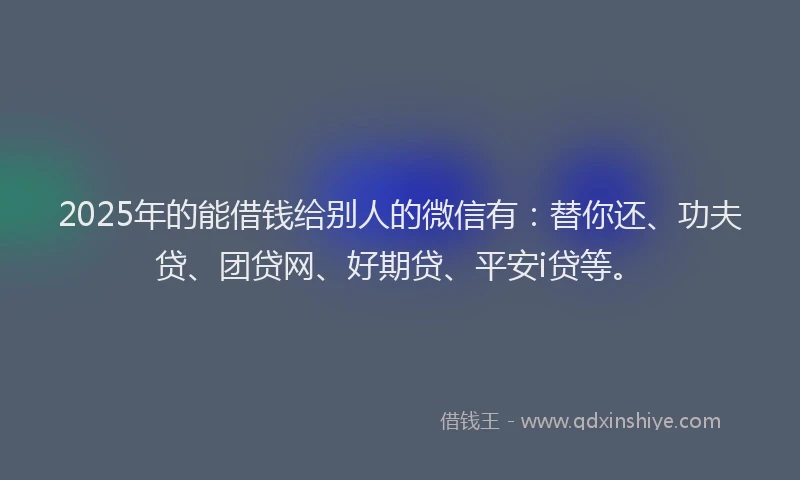 2025年的能借钱给别人的微信有：替你还、功夫贷、团贷网、好期贷、平安i贷等。