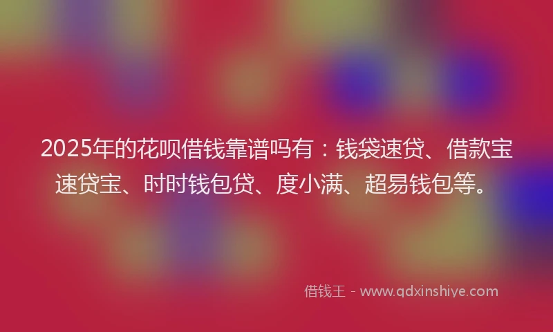 2025年的花呗借钱靠谱吗有：钱袋速贷、借款宝速贷宝、时时钱包贷、度小满、超易钱包等。