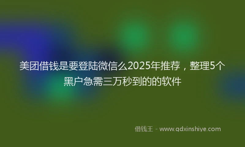 美团借钱是要登陆微信么2025年推荐，整理5个黑户急需三万秒到的的软件