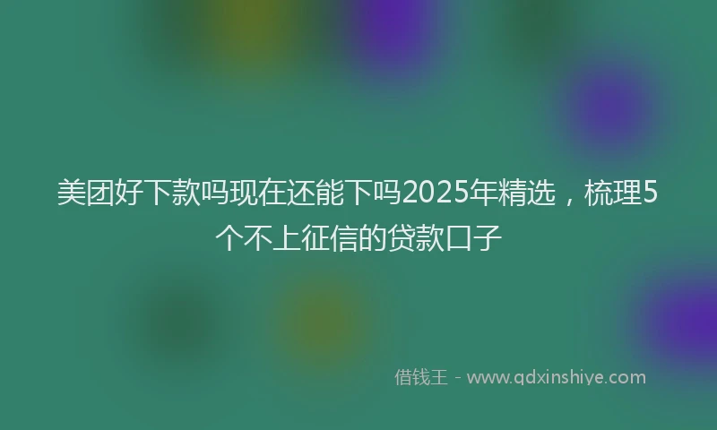 美团好下款吗现在还能下吗2025年精选，梳理5个不上征信的贷款口子