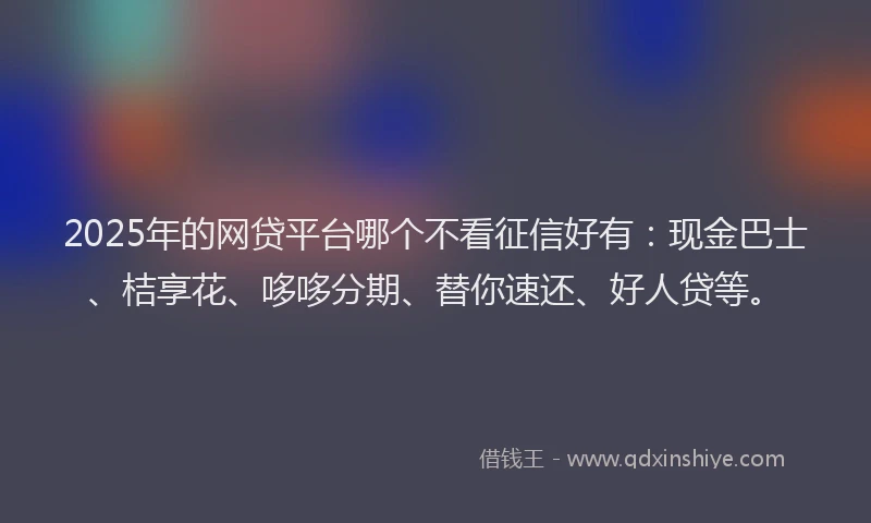 2025年的网贷平台哪个不看征信好有：现金巴士、桔享花、哆哆分期、替你速还、好人贷等。