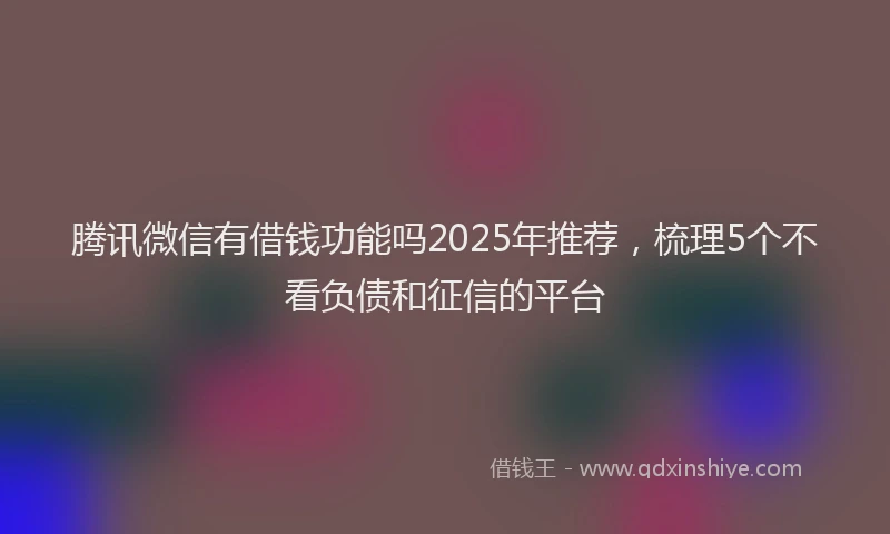 腾讯微信有借钱功能吗2025年推荐，梳理5个不看负债和征信的平台