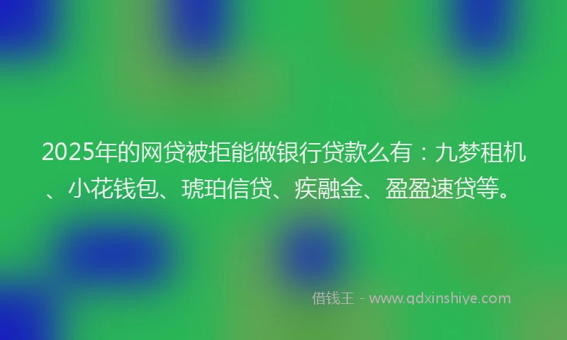 2025年的网贷被拒能做银行贷款么有：九梦租机、小花钱包、琥珀信贷、疾融金、盈盈速贷等。