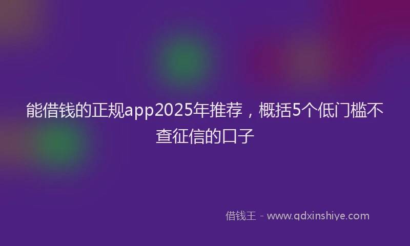 能借钱的正规app2025年推荐，概括5个低门槛不查征信的口子