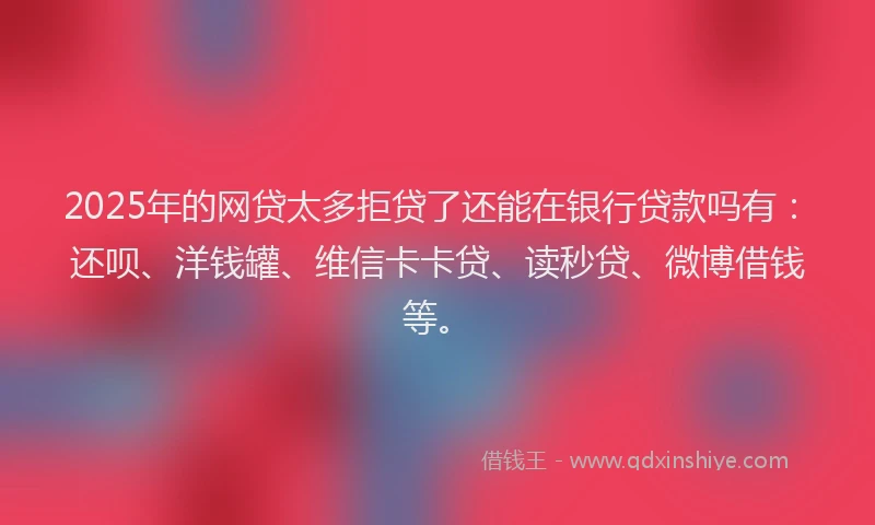 2025年的网贷太多拒贷了还能在银行贷款吗有：还呗、洋钱罐、维信卡卡贷、读秒贷、微博借钱等。