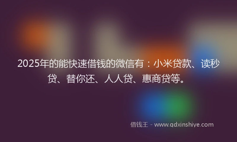2025年的能快速借钱的微信有：小米贷款、读秒贷、替你还、人人贷、惠商贷等。