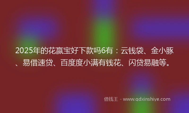 2025年的花赢宝好下款吗6有：云钱袋、金小豚、易借速贷、百度度小满有钱花、闪贷易融等。