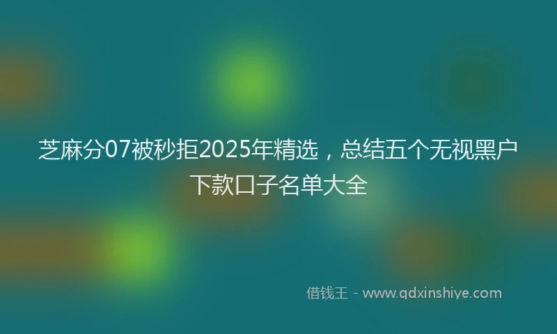 芝麻分07被秒拒2025年精选，总结五个无视黑户下款口子名单大全