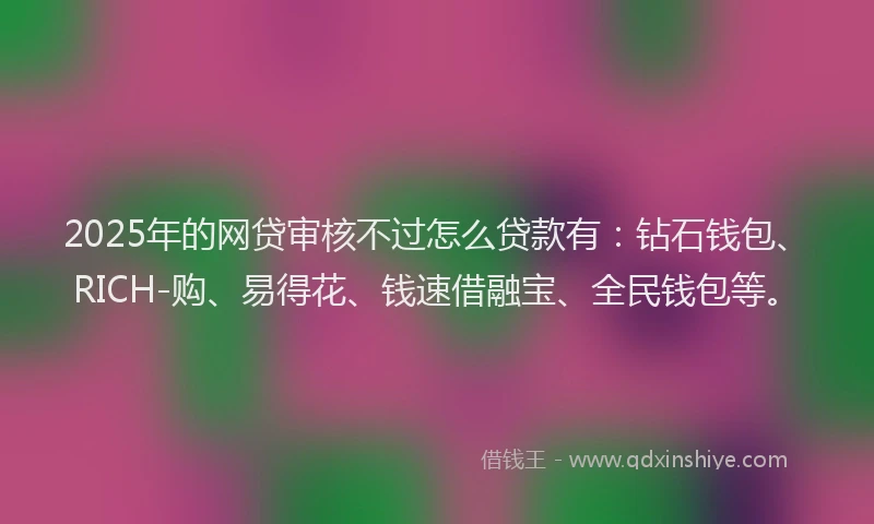 2025年的网贷审核不过怎么贷款有：钻石钱包、RICH-购、易得花、钱速借融宝、全民钱包等。
