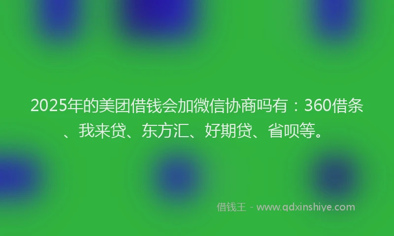 2025年的美团借钱会加微信协商吗有：360借条、我来贷、东方汇、好期贷、省呗等。