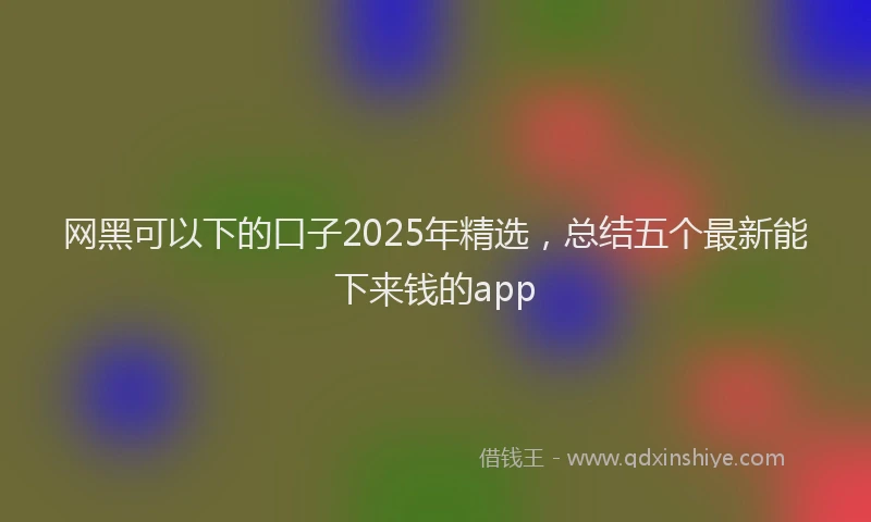 网黑可以下的口子2025年精选，总结五个最新能下来钱的app