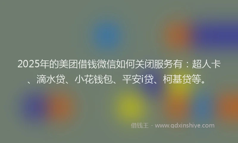 2025年的美团借钱微信如何关闭服务有：超人卡、滴水贷、小花钱包、平安i贷、柯基贷等。