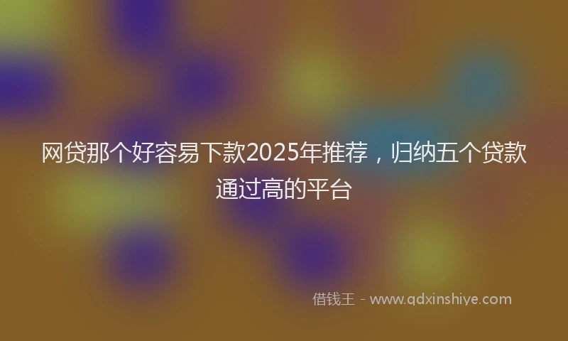 网贷那个好容易下款2025年推荐，归纳五个贷款通过高的平台