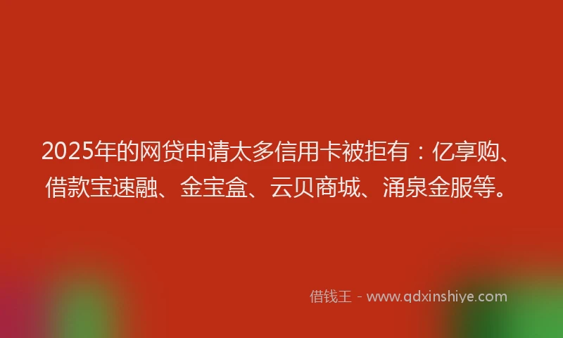 2025年的网贷申请太多信用卡被拒有：亿享购、借款宝速融、金宝盒、云贝商城、涌泉金服等。