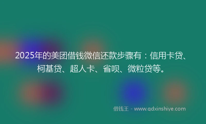 2025年的美团借钱微信还款步骤有：信用卡贷、柯基贷、超人卡、省呗、微粒贷等。