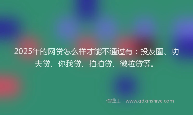 2025年的网贷怎么样才能不通过有：投友圈、功夫贷、你我贷、拍拍贷、微粒贷等。