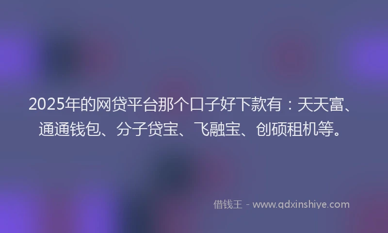 2025年的网贷平台那个口子好下款有：天天富、通通钱包、分子贷宝、飞融宝、创硕租机等。