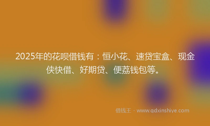2025年的花呗借钱有：恒小花、速贷宝盒、现金侠快借、好期贷、便荔钱包等。