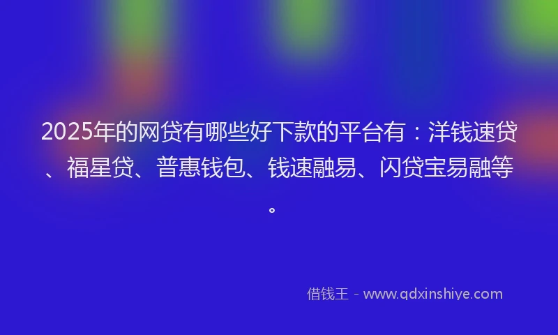 2025年的网贷有哪些好下款的平台有：洋钱速贷、福星贷、普惠钱包、钱速融易、闪贷宝易融等。