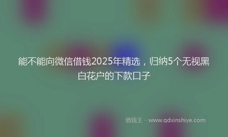 能不能向微信借钱2025年精选，归纳5个无视黑白花户的下款口子
