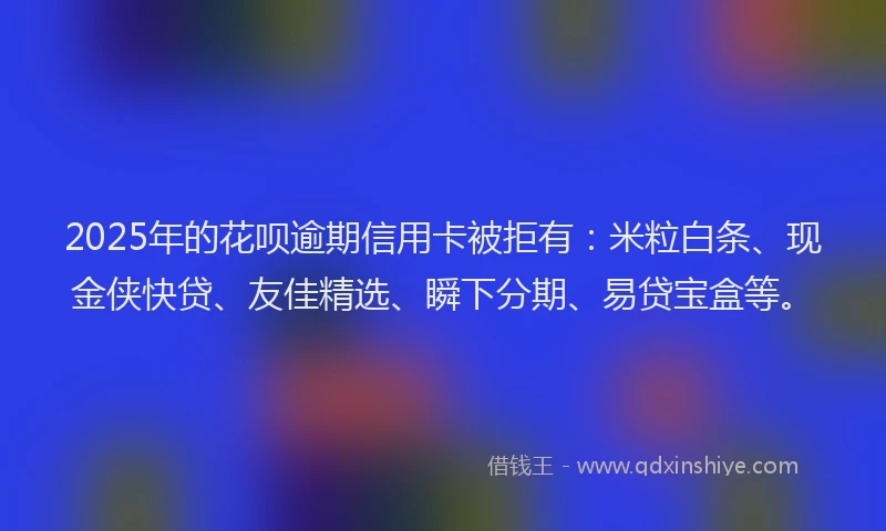 2025年的花呗逾期信用卡被拒有：米粒白条、现金侠快贷、友佳精选、瞬下分期、易贷宝盒等。