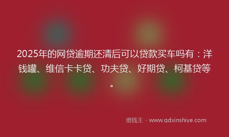 2025年的网贷逾期还清后可以贷款买车吗有：洋钱罐、维信卡卡贷、功夫贷、好期贷、柯基贷等。