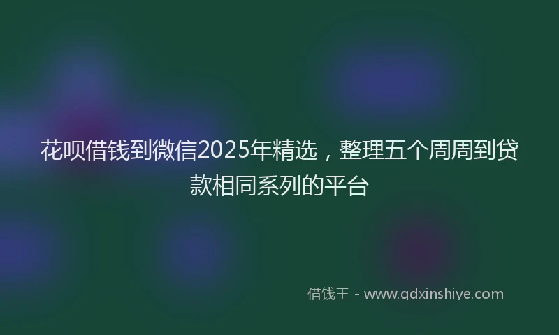 花呗借钱到微信2025年精选，整理五个周周到贷款相同系列的平台