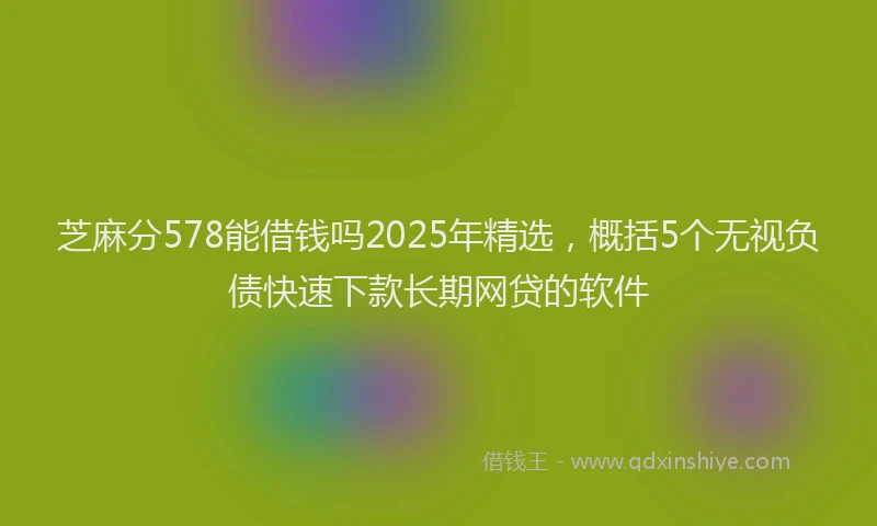 芝麻分578能借钱吗2025年精选，概括5个无视负债快速下款长期网贷的软件