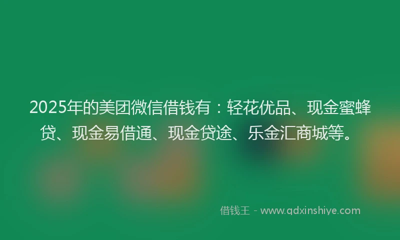 2025年的美团微信借钱有：轻花优品、现金蜜蜂贷、现金易借通、现金贷途、乐金汇商城等。