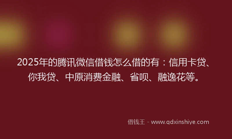 2025年的腾讯微信借钱怎么借的有：信用卡贷、你我贷、中原消费金融、省呗、融逸花等。