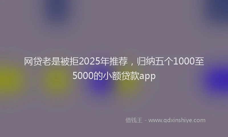 网贷老是被拒2025年推荐，归纳五个1000至5000的小额贷款app