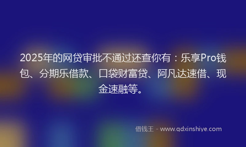 2025年的网贷审批不通过还查你有：乐享Pro钱包、分期乐借款、口袋财富贷、阿凡达速借、现金速融等。