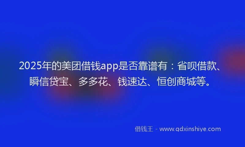 2025年的美团借钱app是否靠谱有：省呗借款、瞬信贷宝、多多花、钱速达、恒创商城等。