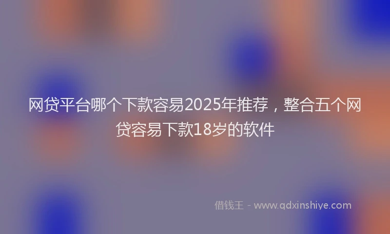 网贷平台哪个下款容易2025年推荐，整合五个网贷容易下款18岁的软件