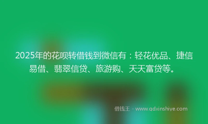 2025年的花呗转借钱到微信有：轻花优品、捷信易借、翡翠信贷、旅游购、天天富贷等。