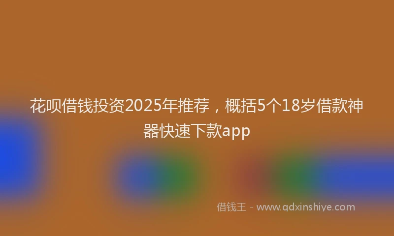 花呗借钱投资2025年推荐，概括5个18岁借款神器快速下款app