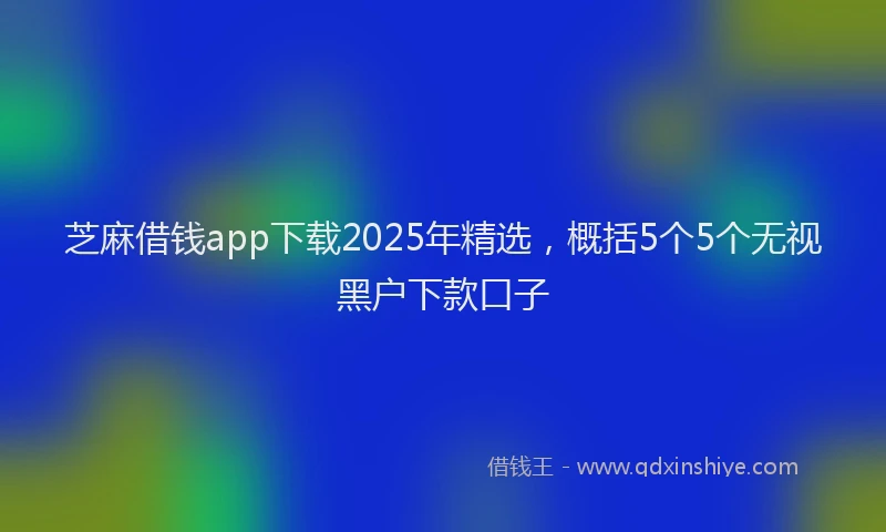 芝麻借钱app下载2025年精选，概括5个5个无视黑户下款口子