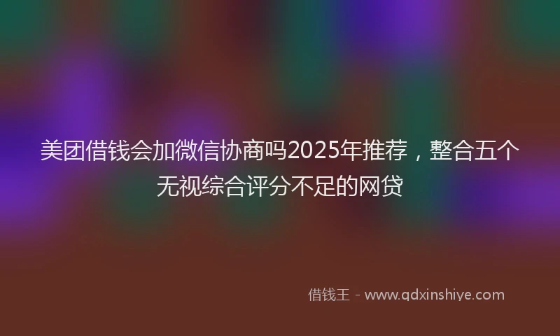 美团借钱会加微信协商吗2025年推荐，整合五个无视综合评分不足的网贷