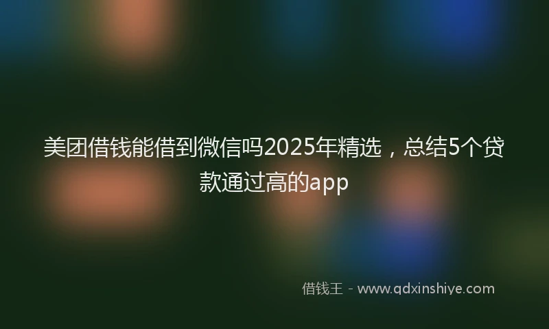 美团借钱能借到微信吗2025年精选，总结5个贷款通过高的app