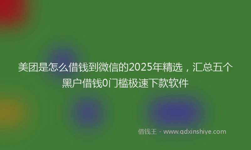 美团是怎么借钱到微信的2025年精选，汇总五个黑户借钱0门槛极速下款软件