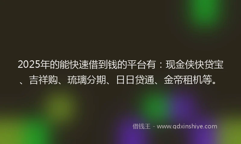 2025年的能快速借到钱的平台有：现金侠快贷宝、吉祥购、琉璃分期、日日贷通、金帝租机等。