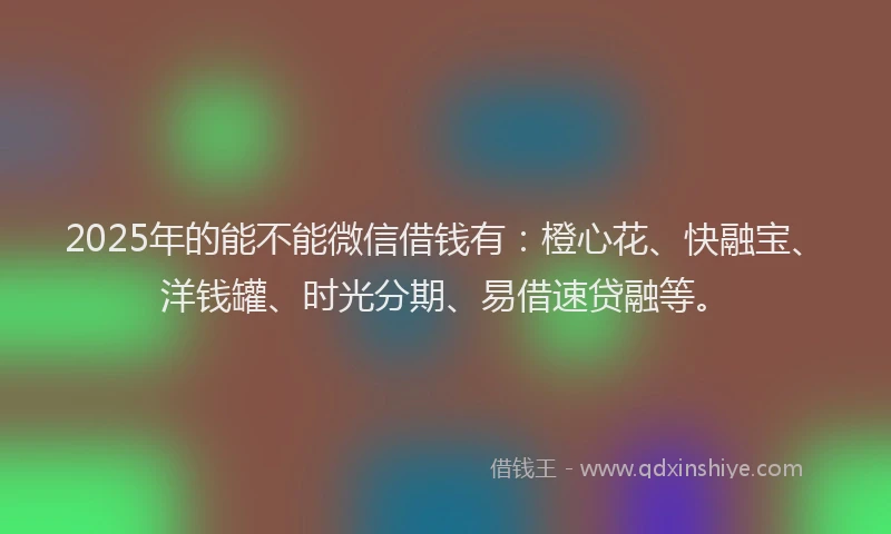 2025年的能不能微信借钱有：橙心花、快融宝、洋钱罐、时光分期、易借速贷融等。
