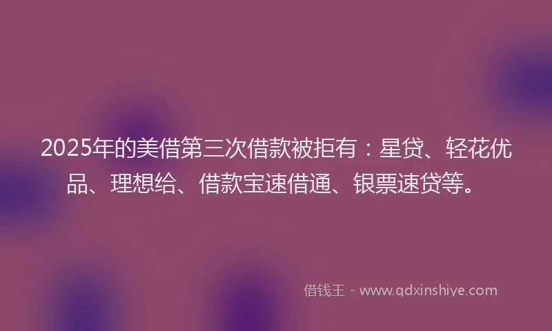 2025年的美借第三次借款被拒有：星贷、轻花优品、理想给、借款宝速借通、银票速贷等。