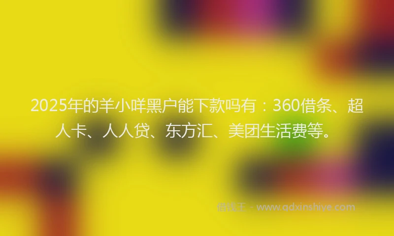 2025年的羊小咩黑户能下款吗有：360借条、超人卡、人人贷、东方汇、美团生活费等。