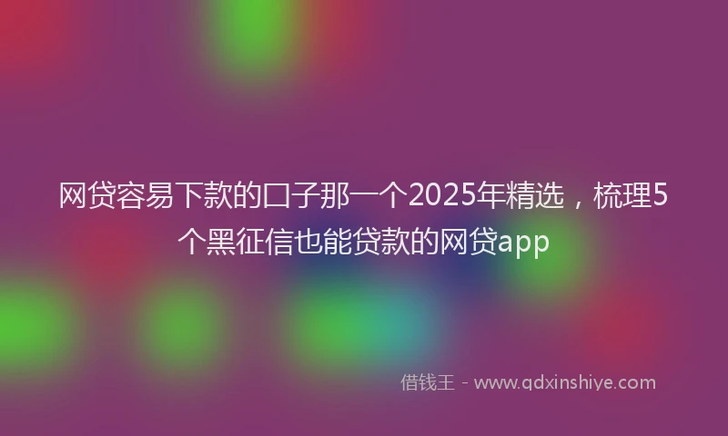 网贷容易下款的囗子那一个2025年精选，梳理5个黑征信也能贷款的网贷app