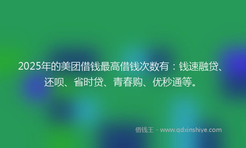2025年的美团借钱最高借钱次数有：钱速融贷、还呗、省时贷、青春购、优秒通等。